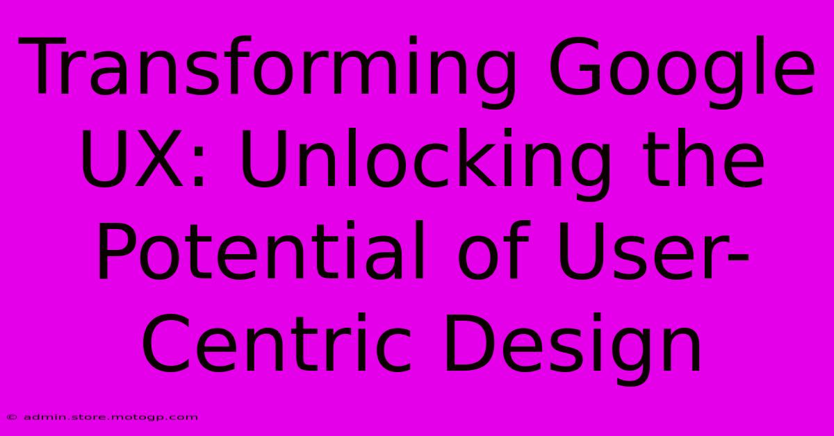 Transforming Google UX: Unlocking The Potential Of User-Centric Design