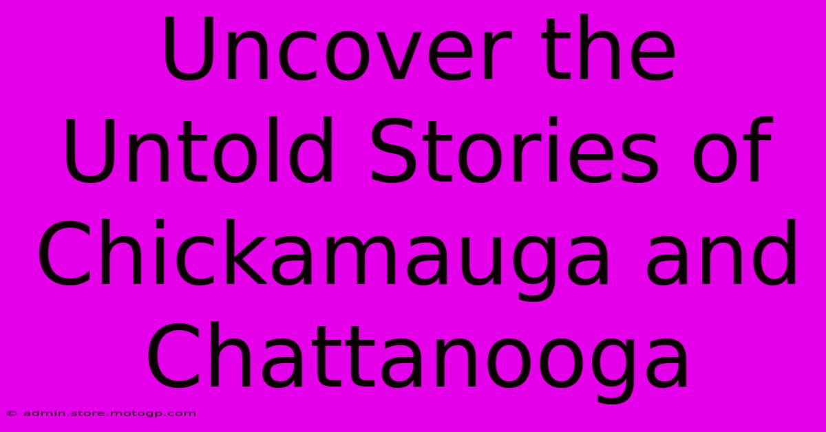 Uncover The Untold Stories Of Chickamauga And Chattanooga