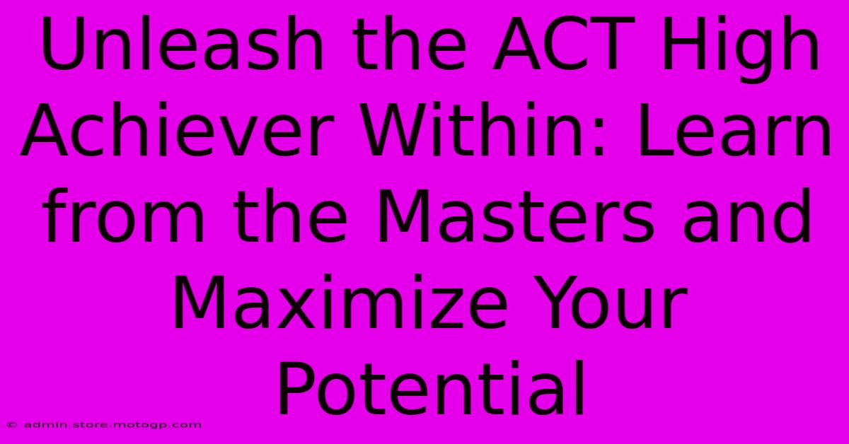 Unleash The ACT High Achiever Within: Learn From The Masters And Maximize Your Potential