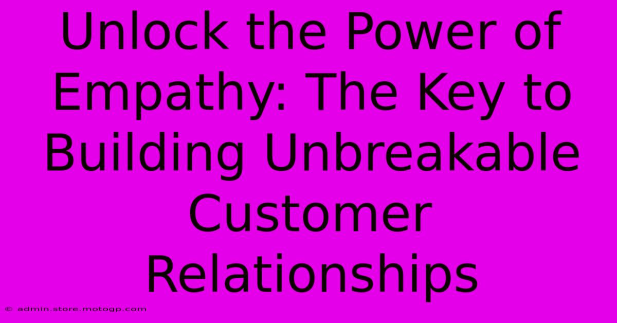 Unlock The Power Of Empathy: The Key To Building Unbreakable Customer Relationships