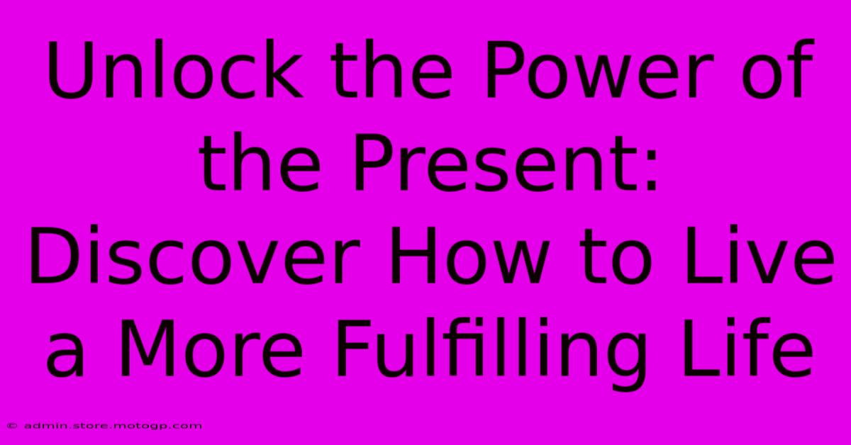 Unlock The Power Of The Present: Discover How To Live A More Fulfilling Life