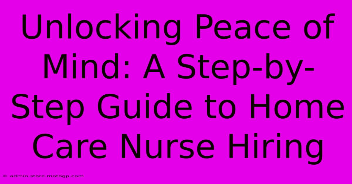 Unlocking Peace Of Mind: A Step-by-Step Guide To Home Care Nurse Hiring