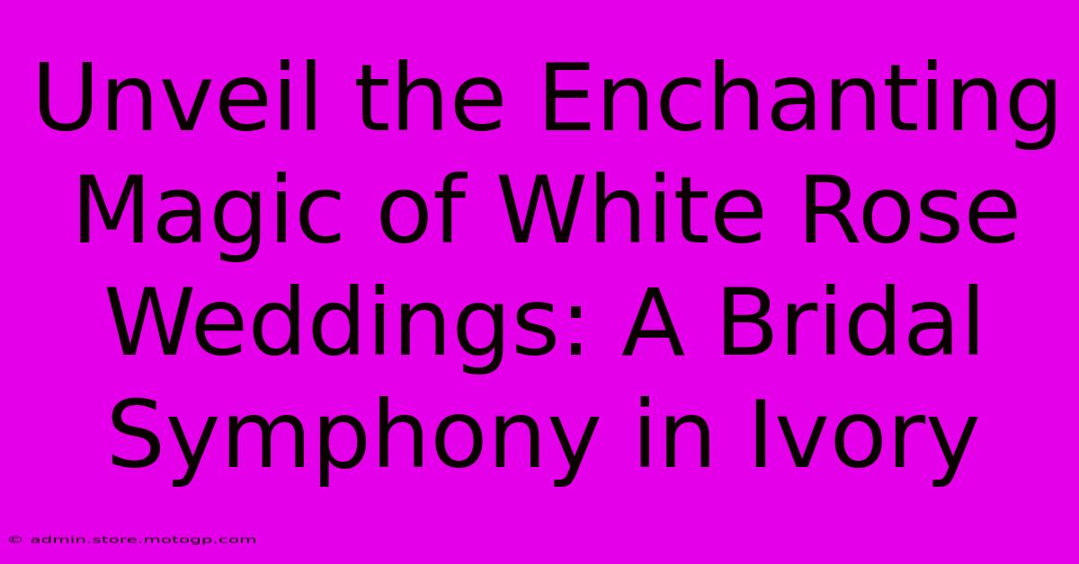 Unveil The Enchanting Magic Of White Rose Weddings: A Bridal Symphony In Ivory