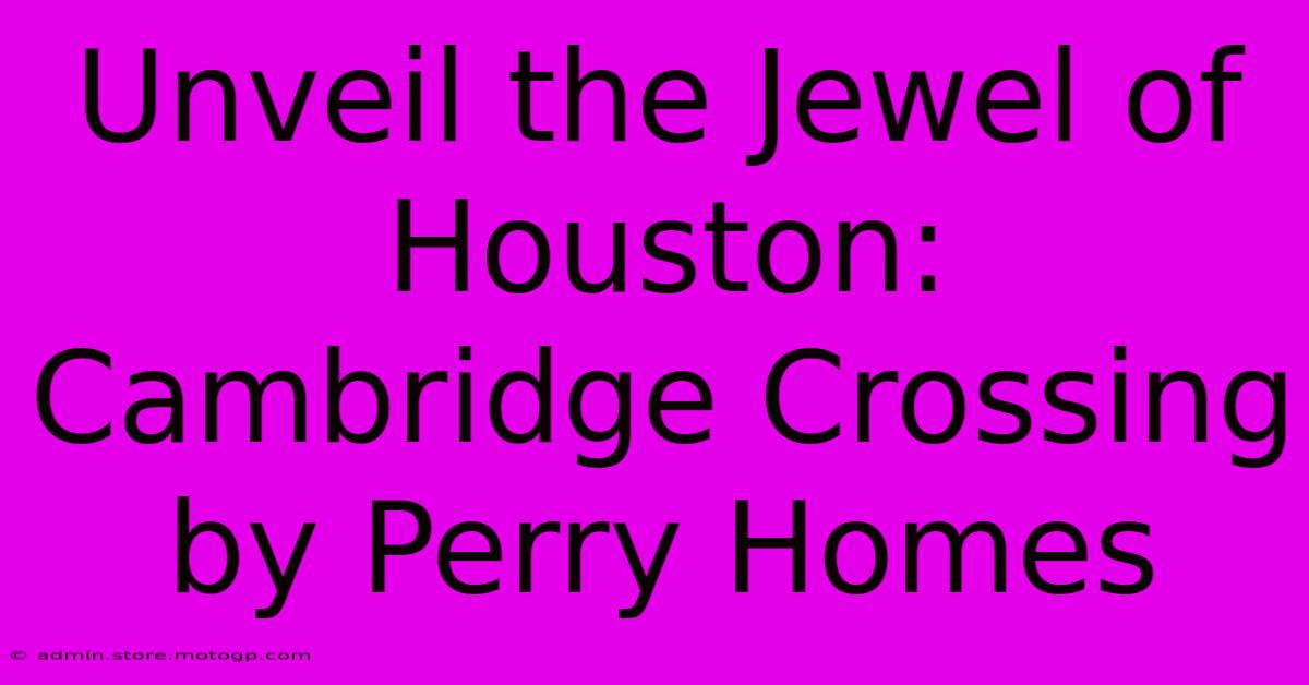 Unveil The Jewel Of Houston: Cambridge Crossing By Perry Homes