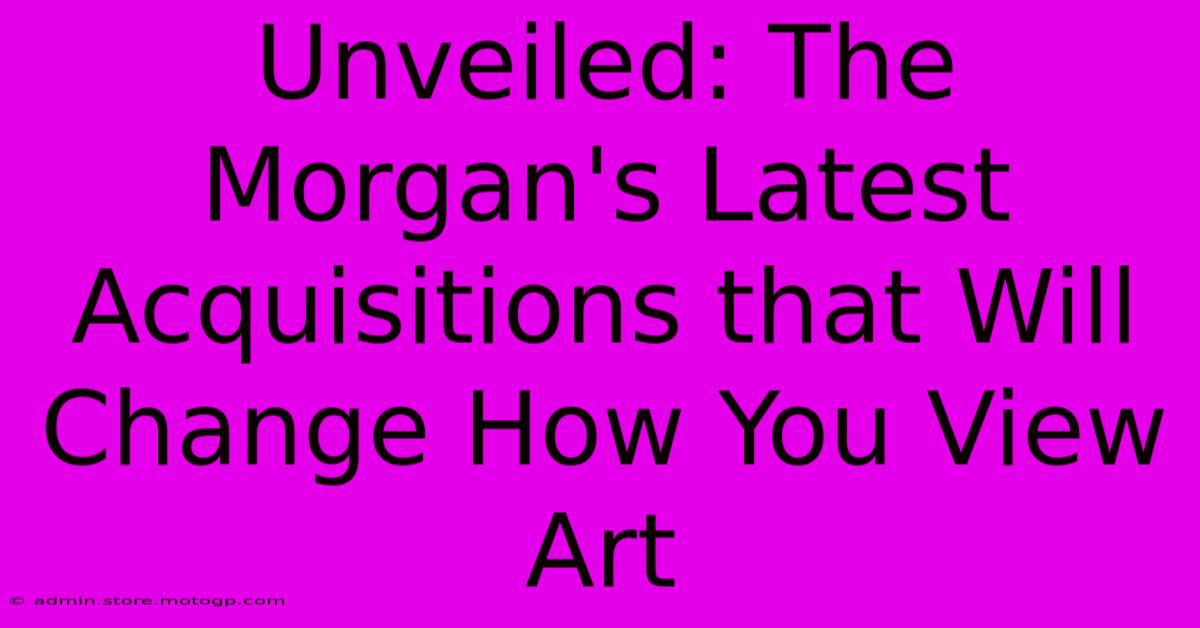 Unveiled: The Morgan's Latest Acquisitions That Will Change How You View Art