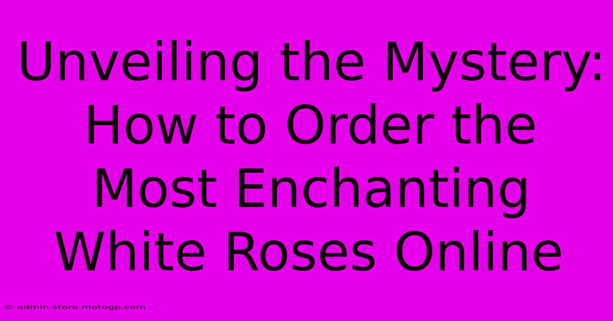 Unveiling The Mystery: How To Order The Most Enchanting White Roses Online