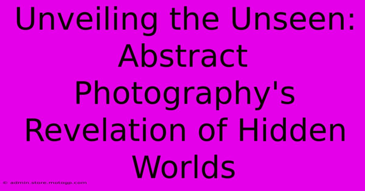 Unveiling The Unseen: Abstract Photography's Revelation Of Hidden Worlds