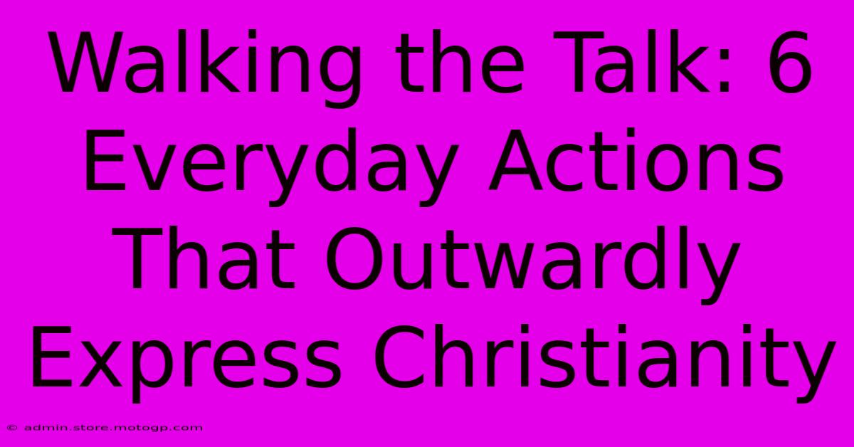 Walking The Talk: 6 Everyday Actions That Outwardly Express Christianity