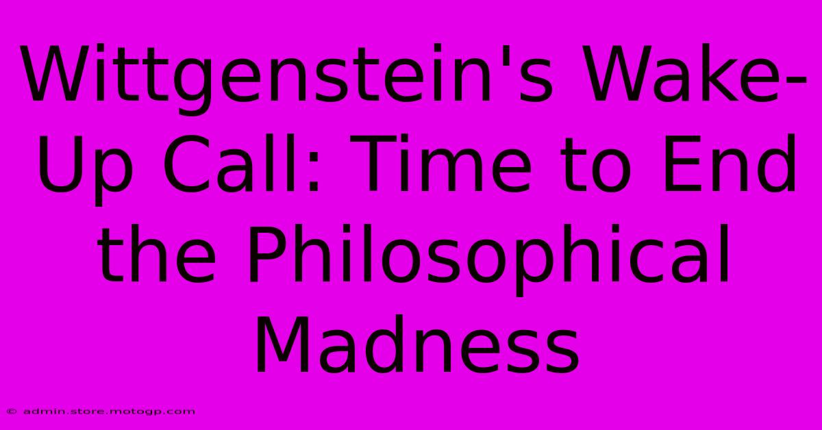 Wittgenstein's Wake-Up Call: Time To End The Philosophical Madness