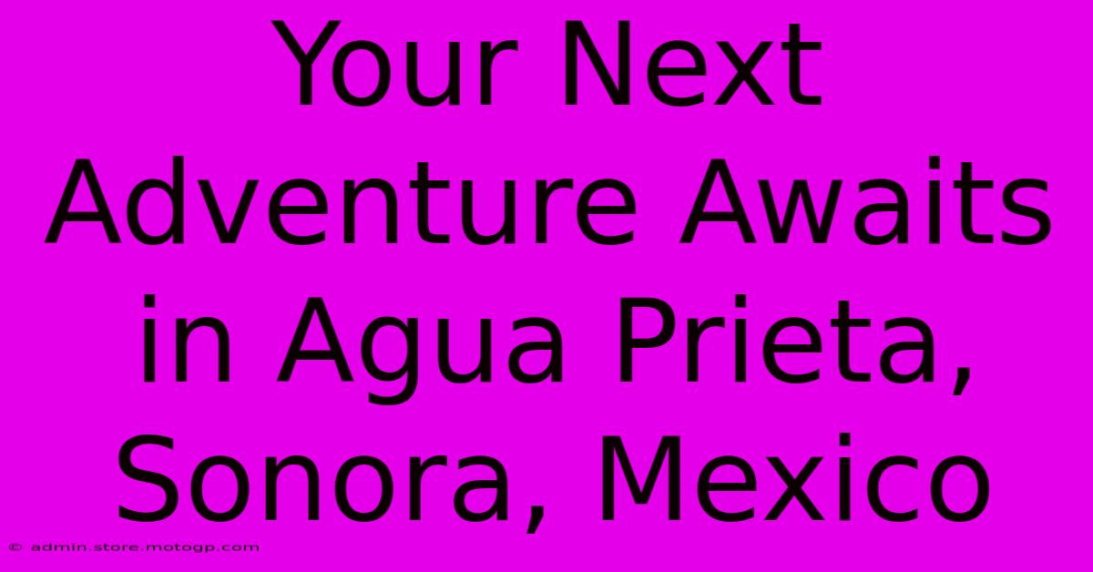 Your Next Adventure Awaits In Agua Prieta, Sonora, Mexico